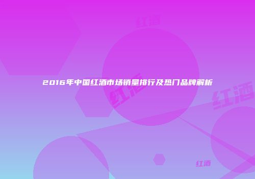 2016年中国红酒市场销量排行及热门品牌解析