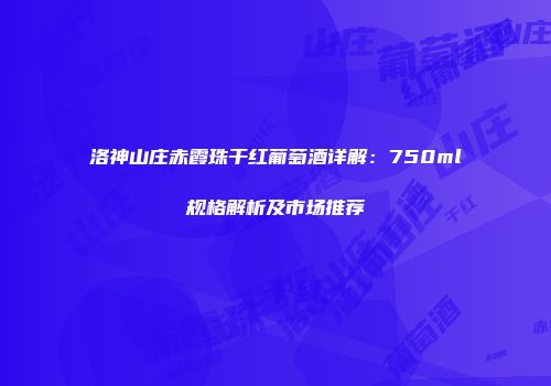 洛神山庄赤霞珠干红葡萄酒详解：750ml规格解析及市场推荐