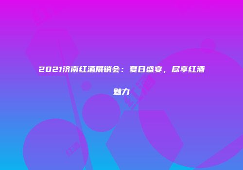 2021济南红酒展销会：夏日盛宴，尽享红酒魅力