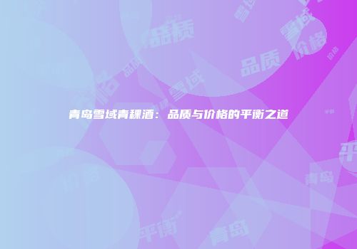 青岛雪域青稞酒：品质与价格的平衡之道