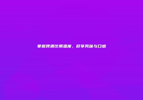 掌握啤酒饮用温度，尽享风味与口感