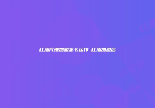 红酒代理加盟怎么运作-红酒加盟店