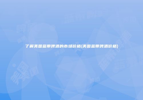 了解美国蓝带啤酒的市场价格(美国蓝带啤酒价格)