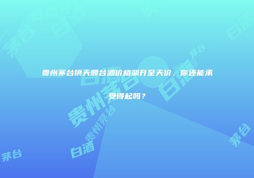 贵州茅台镇天顺台酒价格飙升至天价，你还能承受得起吗？