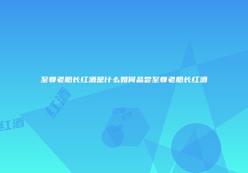 至尊老船长红酒是什么如何品尝至尊老船长红酒