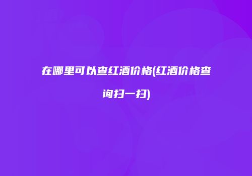 在哪里可以查红酒价格(红酒价格查询扫一扫)