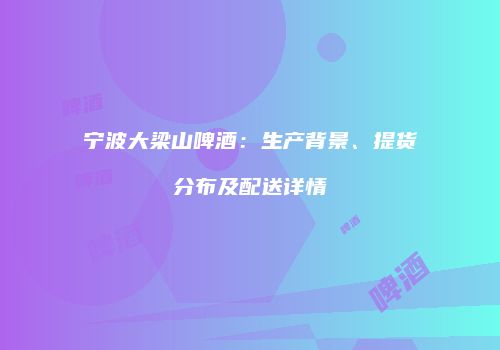 宁波大梁山啤酒：生产背景、提货分布及配送详情