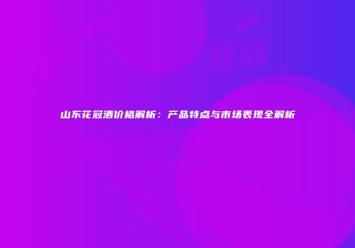 山东花冠酒价格解析：产品特点与市场表现全解析
