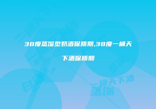 38度蒸馏型奶酒保质期,38度一桶天下酒保质期