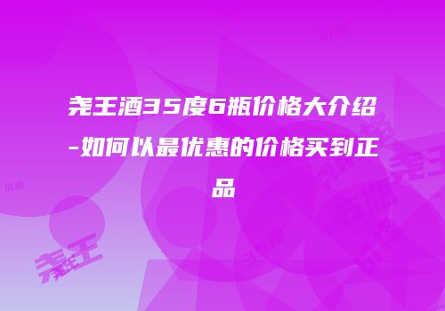 尧王酒35度6瓶价格大介绍-如何以最优惠的价格买到正品