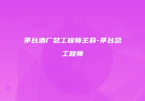 茅台酒厂总工程师王莉-茅台总工程师