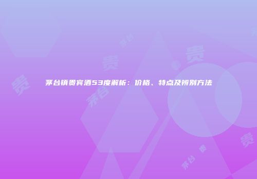 茅台镇贵宾酒53度解析：价格、特点及辨别方法