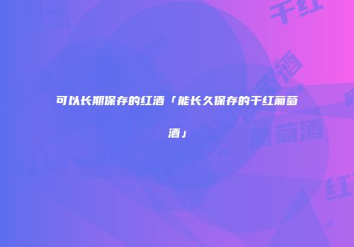 可以长期保存的红酒「能长久保存的干红葡萄酒」
