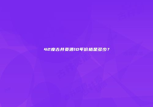 42度古井贡酒10年价格是多少？