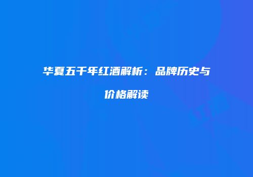 华夏五千年红酒解析：品牌历史与价格解读