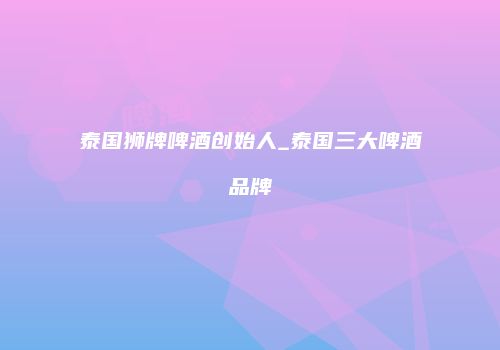 泰国狮牌啤酒创始人_泰国三大啤酒品牌
