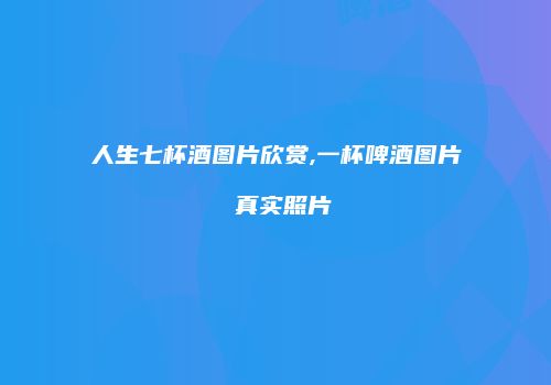 人生七杯酒图片欣赏,一杯啤酒图片 真实照片