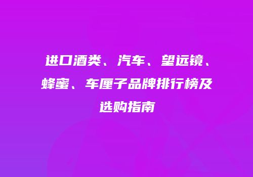 进口酒类、汽车、望远镜、蜂蜜、车厘子品牌排行榜及选购指南
