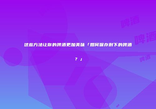 这些方法让你的啤酒更加美味「如何保存剩下的啤酒？」
