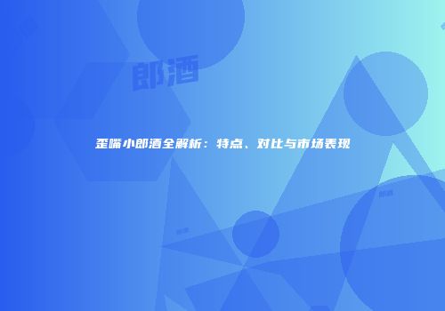 歪嘴小郎酒全解析：特点、对比与市场表现