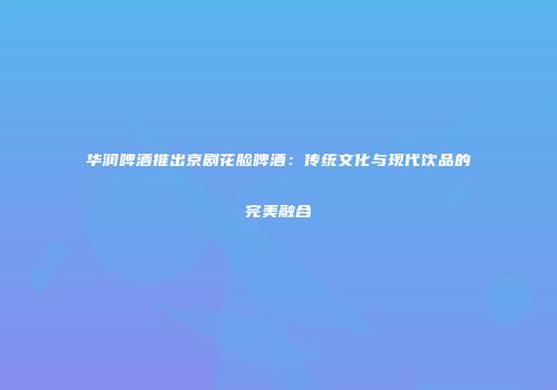 华润啤酒推出京剧花脸啤酒：传统文化与现代饮品的完美融合