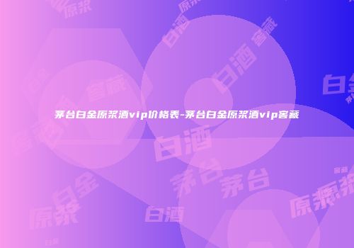 茅台白金原浆酒vip价格表-茅台白金原浆酒vip窖藏
