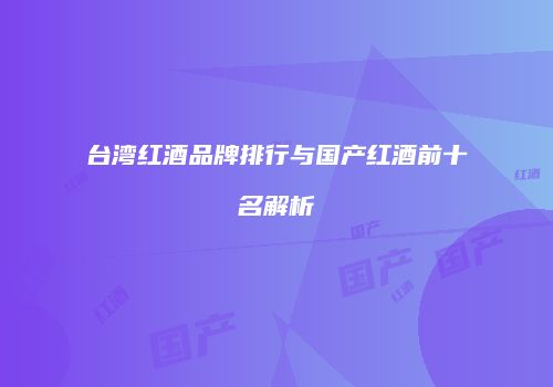 台湾红酒品牌排行与国产红酒前十名解析