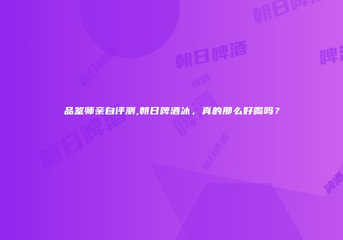 品鉴师亲自评测,朝日啤酒冰，真的那么好喝吗？
