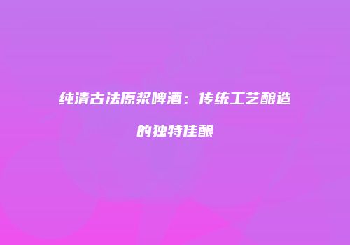 纯清古法原浆啤酒：传统工艺酿造的独特佳酿