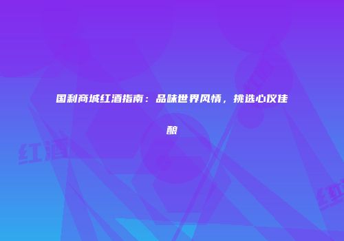 国利商城红酒指南：品味世界风情，挑选心仪佳酿