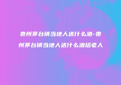 贵州茅台镇当地人送什么酒-贵州茅台镇当地人送什么酒给老人