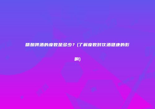 精酿啤酒的度数是多少？(了解度数对饮酒健康的影响)