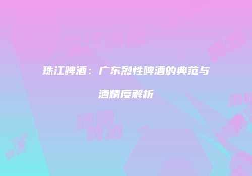 珠江啤酒：广东烈性啤酒的典范与酒精度解析
