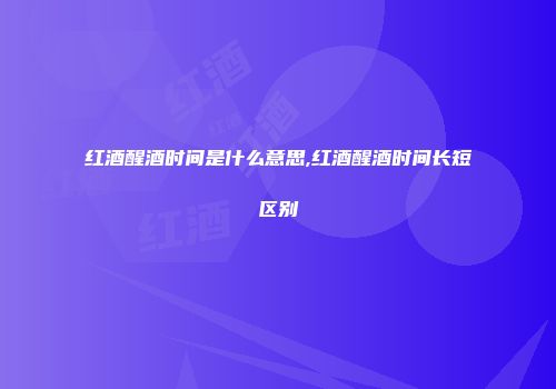 红酒醒酒时间是什么意思,红酒醒酒时间长短区别