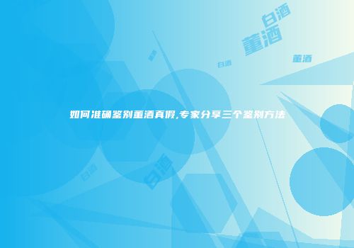 如何准确鉴别董酒真假,专家分享三个鉴别方法