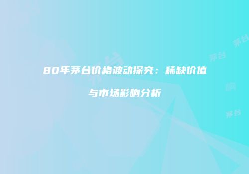 80年茅台价格波动探究：稀缺价值与市场影响分析