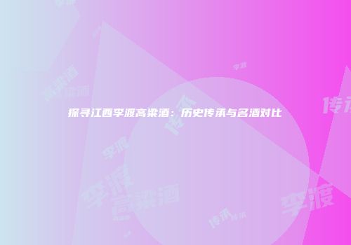 探寻江西李渡高粱酒：历史传承与名酒对比