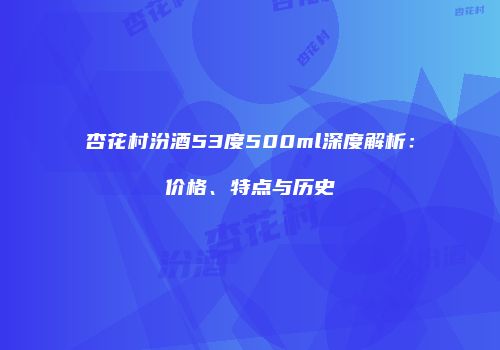 杏花村汾酒53度500ml深度解析：价格、特点与历史