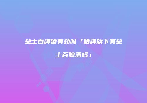 金士百啤酒有劲吗「哈啤旗下有金士百啤酒吗」
