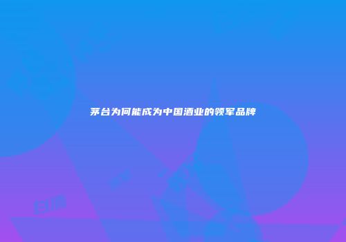 茅台为何能成为中国酒业的领军品牌