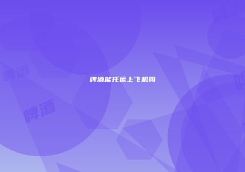 啤酒能托运上飞机吗