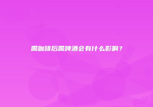 喝咖啡后喝啤酒会有什么影响？