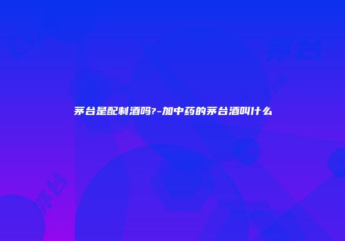 茅台是配制酒吗?-加中药的茅台酒叫什么