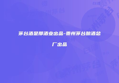 茅台酒是那酒业出品-贵州茅台酿酒总厂出品