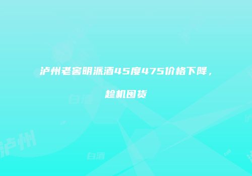 泸州老窖明派酒45度475价格下降，趁机囤货