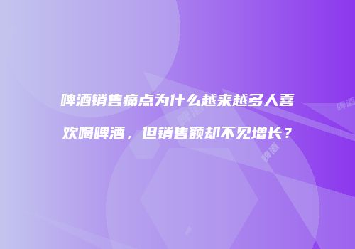 啤酒销售痛点为什么越来越多人喜欢喝啤酒，但销售额却不见增长？