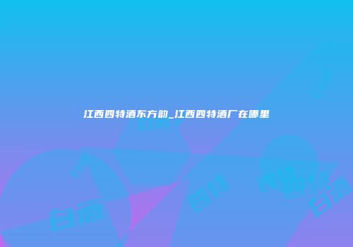 江西四特酒东方韵_江西四特酒厂在哪里