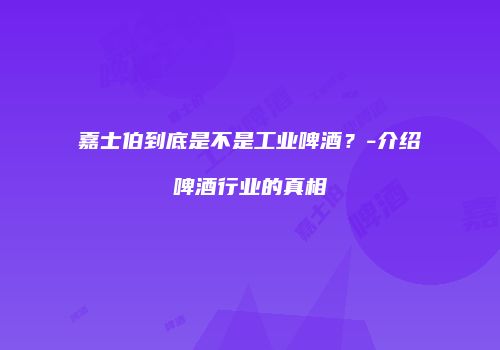 嘉士伯到底是不是工业啤酒？-介绍啤酒行业的真相
