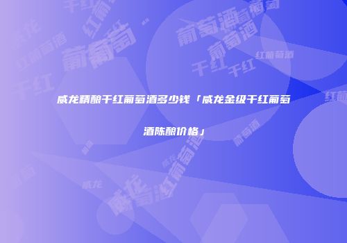 威龙精酿干红葡萄酒多少钱「威龙金级干红葡萄酒陈酿价格」