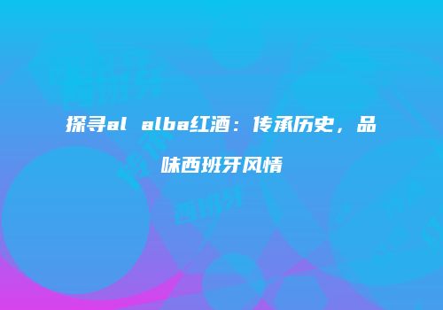 探寻al alba红酒：传承历史，品味西班牙风情